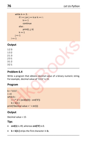 76 Let Us Python
while k <= 3 :
if i == j or j == k or k == i :
k += 1
continue
else :
print(i, j, k)
k += 1
j += 1
i += 1
Output
1 2 3
1 3 2
2 1 3
2 3 1
3 1 2
3 2 1
____________________________________________________________________
Problem 6.4
Write a program that obtains decimal value of a binary numeric string.
For example, decimal value of '1111' is 15.
Program
b = '1111'
i = 0
while b :
i = i * 2 + (ord(b[0]) - ord('0'))
b = b[1:]
print('Decimal value = ' + str(i))
Output
Decimal value = 15
Tips
x ord(1) is 49, whereas ord('0') is 0.
x b = b[1:] strips the first character in b.
____________________________________________________________________
H
k
g
B
o
o
k
s
 