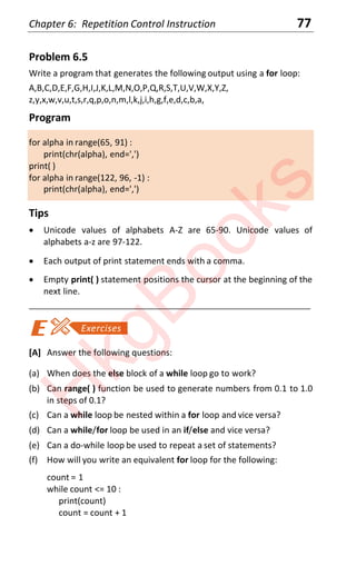 Chapter 6: Repetition Control Instruction 77
Problem 6.5
Write a program that generates the following output using a for loop:
A,B,C,D,E,F,G,H,I,J,K,L,M,N,O,P,Q,R,S,T,U,V,W,X,Y,Z,
z,y,x,w,v,u,t,s,r,q,p,o,n,m,l,k,j,i,h,g,f,e,d,c,b,a,
Program
for alpha in range(65, 91) :
print(chr(alpha), end=',')
print( )
for alpha in range(122, 96, -1) :
print(chr(alpha), end=',')
Tips
x Unicode values of alphabets A-Z are 65-90. Unicode values of
alphabets a-z are 97-122.
x Each output of print statement ends with a comma.
x Empty print( ) statement positions the cursor at the beginning of the
next line.
____________________________________________________________________
[A] Answer the following questions:
(a) When does the else block of a while loop go to work?
(b) Can range( ) function be used to generate numbers from 0.1 to 1.0
in steps of 0.1?
(c) Can a while loop be nested within a for loop and vice versa?
(d) Can a while/for loop be used in an if/else and vice versa?
(e) Can a do-while loop be used to repeat a set of statements?
(f) How will you write an equivalent for loop for the following:
count = 1
while count <= 10 :
print(count)
count = count + 1
H
k
g
B
o
o
k
s
 