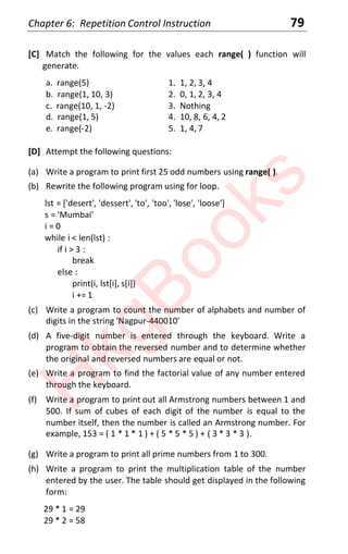 Chapter 6: Repetition Control Instruction 79
[C] Match the following for the values each range( ) function will
generate.
a. range(5) 1. 1, 2, 3, 4
b. range(1, 10, 3) 2. 0, 1, 2, 3, 4
c. range(10, 1, -2) 3. Nothing
d. range(1, 5) 4. 10, 8, 6, 4, 2
e. range(-2) 5. 1, 4, 7
[D] Attempt the following questions:
(a) Write a program to print first 25 odd numbers using range( ).
(b) Rewrite the following program using for loop.
lst = ['desert', 'dessert', 'to', 'too', 'lose', 'loose']
s = 'Mumbai'
i = 0
while i < len(lst) :
if i > 3 :
break
else :
print(i, lst[i], s[i])
i += 1
(c) Write a program to count the number of alphabets and number of
digits in the string 'Nagpur-440010'
(d) A five-digit number is entered through the keyboard. Write a
program to obtain the reversed number and to determine whether
the original and reversed numbers are equal or not.
(e) Write a program to find the factorial value of any number entered
through the keyboard.
(f) Write a program to print out all Armstrong numbers between 1 and
500. If sum of cubes of each digit of the number is equal to the
number itself, then the number is called an Armstrong number. For
example, 153 = ( 1 * 1 * 1 ) + ( 5 * 5 * 5 ) + ( 3 * 3 * 3 ).
(g) Write a program to print all prime numbers from 1 to 300.
(h) Write a program to print the multiplication table of the number
entered by the user. The table should get displayed in the following
form:
29 * 1 = 29
29 * 2 = 58
H
k
g
B
o
o
k
s
 