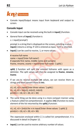 82 Let Us Python
x Console Input/Output means input from keyboard and output to
screen.
Console Input
x Console input can be received using the built-in input( ) function.
x General form of input( ) function is
s = input('prompt')
prompt is a string that is displayed on the screen, soliciting a value.
input( ) returns a string. If 123 is entered as input, '123' is returned.
x input( ) can be used to receive, 1, or more values.
# receive full name
name = input('Enter full name')
# separate first name, middle name and surname
fname, mname, sname = input('Enter full name: ').split( )
split( ) function will split the entered fullname with space as a
delimiter. The split values will then be assigned to fname, mname,
lname.
x If we are to receive multiple int values, we can receive them as
strings and then convert them to ints.
n1, n2, n3 = input('Enter three values: ').split( )
n1, n2, n3 = int(n1), int(n2), int(n3)
print(n1 + 10, n2 + 20, n3 + 30)
x The same thing can be done using in a more compact manner using
a feature called list comprehension. It applies int( ) function to every
element of the list returned by the split( ) function.
n1, n2, n3 = [int(n) for n in input('Enter three values: ').split( )]
print(n1 + 10, n2 + 20, n3 + 30)
The expression enclosed within [ ] is called list comprehension. It is
discussed in detail in Chapter 12.
x input( ) can be used to receive arbitrary number of values.
H
k
g
B
o
o
k
s
 