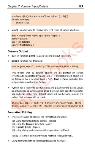 Chapter 7: Console Input/Output 83
numbers = [int(x) for x in input('Enter values: ').split( )]
for n in numbers :
print(n + 10)
x input( ) can be used to receive different types of values at a time.
data = input('Enter name, age, salary: ').split( )
name = data[0]
age = int(data[1])
salary = float(data[2])
Console Output
x Built-in function print( ) is used to send output to screen.
x print( ) function has this form:
print(objects, sep = ' ', end = 'n', file = sys.stdout, flush = False)
This means that by default objects will be printed on screen
(sys.stdout), separated by space (sep = ' ') and last printed object will
be followed by a newline (end = 'n'). flush = False indicates that
output stream will not be flushed.
x Python has a facility to call functions and pass keyword-based values
as arguments. So while calling print( ) we can pass specific values for
sep and end. In this case, default values will not be used; instead the
values that we pass will be used.
print(a, b, c, sep = ',', end = '!') # prints ',' after each value, ! at end
print(x, y, sep = '...', end = '#') # prints '...' after each value, # at end
Formatted Printing
x There are 4 ways to control the formatting of output:
(a) Using formatted string literals - easiest
(b) Using the format( ) method - older
(c) C printf( ) style - legacy
(d) Using slicing and concatenation operation - difficult
Today (a) is most dominantly used method followed by (b).
x Using formatted string literals (often called fstrings):
H
k
g
B
o
o
k
s
 