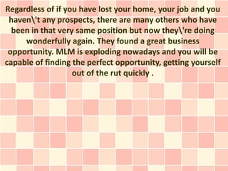 Regardless of if you have lost your home, your job and you
 haven't any prospects, there are many others who have
  been in that very same position but now they're doing
     wonderfully again. They found a great business
 opportunity. MLM is exploding nowadays and you will be
capable of finding the perfect opportunity, getting yourself
                   out of the rut quickly .
 