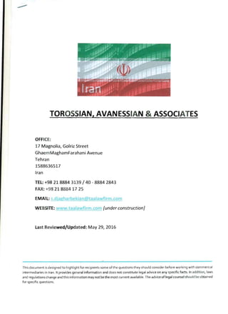 TOROSSIAN, AVANESSIAN & ASSOCIATES
OFFICE:
17 Magnolia, Golriz Street
GhaemMaghamFarahani Avenue
Tehran
1588636517
Iran
TEL: +98 21 8884 3139 /40 - 8884 2843
FAX: +98 2188841725
,...-"-':::L::c;,.::.=.:..==::;..:.;lIiOi.:....:=:..=..:: wfirm.com
WEBSITE: .taalawfirm.co [under construction]
Last Reviewed/Updated: May 29, 2016
This document is designed to highlight for recipients some of the questions they should consider before working with commercial
intermediaries in Iran. It provides general information and does not constitute legal advice on any specific facts. In addition, laws
and regulations change and this information may not be the most current available. The advice of legal counsel should be obtained
for specific questions.
 