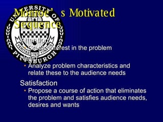 Monroe’s Motivated Sequence Attention Create interest in the problem Need Analyze problem characteristics and relate these to the audience needs Satisfaction  Propose a course of action that eliminates the problem and satisfies audience needs, desires and wants 