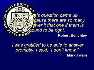 I’m glad this question came up, in a way, because there are so many ways to answer it that one if them is bound to be right. Robert Benchley  I was gratified to be able to answer promptly. I said, “I don’t know.” Mark Twain 