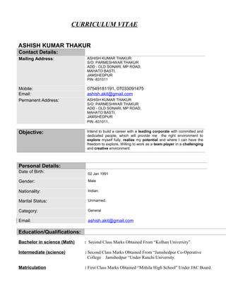 CURRICULUM VITAE
ASHISH KUMAR THAKUR
Contact Details:
Mailing Address: ASHISH KUMAR THAKUR
S/O: PARMESHWAR THAKUR
ADD - OLD SONARI, MP ROAD,
MAHATO BASTI,
JAMSHEDPUR
PIN -831011
Mobile: 07549181191, 07033091475
Email: ashish.akit@gmail.com
Permanent Address: ASHISH KUMAR THAKUR
S/O: PARMESHWAR THAKUR
ADD - OLD SONARI, MP ROAD,
MAHATO BASTI,
JAMSHEDPUR
PIN -831011.
Objective: Intend to build a career with a leading corporate with committed and
dedicated people, which will provide me the right environment to
explore myself fully, realize my potential and where I can have the
freedom to explore. Willing to work as a team player in a challenging
and creative environment.
Personal Details:
Date of Birth: 02 Jan 1991
Gender: Male
Nationality: Indian.
Marital Status: Unmarried.
Category: General
Email: ashish.akit@gmail.com
Education/Qualifications:
Bachelor in science (Math) : Second Class Marks Obtained From “Kolhan University”.
Intermediate (science) : Second Class Marks Obtained From “Jamshedpur Co-Operative
College Jamshedpur “Under Ranchi University.
Matriculation : First Class Marks Obtained “Mithila High School” Under JAC Board.
 