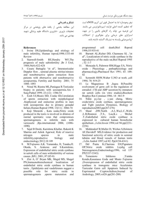 ‫ﺷﻤﺎﻟﯽ‬ ‫ﺧﺮاﺳﺎن‬ ‫ﭘﺰﺷﮑﯽ‬ ‫ﻋﻠﻮم‬ ‫داﻧﺸﮕﺎه‬ ‫ﻣﺠﻠﻪ‬‫ﺗﺎﺑﺴﺘﺎن‬1392‫؛‬)2(5417
‫وﺟﻮددارد‬ ‫ﻧﯿﻔﺮ‬‫آﻧﺰﯾﻢ‬ ‫اﯾﻦ‬ ‫ﻗﻮي‬ ‫اﺣﺘﻤﺎل‬ ‫ﺑﻪ‬ ‫اﻣﺎ‬eNOS‫اﺳﺖ‬
‫ﺑﺎﺷﻨﺪ‬ ‫ﻣﯽ‬ ‫اﺳﭙﺮﻣﺎﺗﻮژﻧﺰﯾﺲ‬ ‫ﻓﺮاﯾﻨﺪ‬ ‫اﺻﻠﯽ‬ ‫ﮐﻨﻨﺪه‬ ‫ﺗﻨﻈﯿﻢ‬ ‫ﮐﻪ‬.
‫ﻓﺮﺿﯿﻪ‬ ‫اﯾﻦ‬‫ﺟ‬ ‫در‬ ‫را‬ ‫ﺑﺎﻟﯿﻨﯽ‬ ‫ﮐﺎرﻫﺎي‬ ‫راه‬ ‫ﺗﻮاﻧﺪ‬ ‫ﻣﯽ‬‫ﻬﺖ‬
‫ا‬‫درﻣﺎﻧﯽ‬ ‫ﻫﺎي‬ ‫ﺳﺘﺮاﺗﮋي‬‫اﺧﺘﻼﻻت‬ ‫از‬ ‫ﺟﻠﻮﮔﯿﺮي‬ ‫ﺑﺮاي‬
‫ﺑﺎﺷﺪ‬ ‫داﺷﺘﻪ‬ ‫اﮐﺴﺎﯾﺪ‬ ‫ﻧﯿﺘﺮﯾﮏ‬ ‫ﺑﻪ‬ ‫واﺑﺴﺘﻪ‬ ‫آزواﺳﭙﺮﻣﯿﺎﯾﯽ‬.
‫ﺗﺸﮑﺮ‬‫ﻗﺪرداﻧﯽ‬ ‫و‬
‫در‬ ‫ﭘﮋوﻫﺸﯽ‬ ‫ﻫﺎي‬ ‫ﯾﺎﻓﺘﻪ‬ ‫از‬ ‫ﺑﺨﺸﯽ‬ ‫ﻣﻄﺎﻟﻌﻪ‬ ‫اﯾﻦ‬‫ﻣﺮﮐﺰ‬
‫ﺑﺎروري‬ ‫ﺗﺤﻘﯿﻘﺎت‬–‫ﺷﻬﯿﺪ‬ ‫ﭘﺰﺷﮑﯽ‬ ‫ﻋﻠﻮم‬ ‫داﻧﺸﮕﺎه‬ ‫ﻧﺎﺑﺎروري‬
‫ﺑﺎﺷﺪ‬ ‫ﻣﯽ‬ ‫ﺑﻬﺸﺘﯽ‬.
References
1. Irvine DS,Epidemilogy and etiology of
male infertility, Human reprod,1998;1333-44
Review
2. Stanwell-Smith RE,Hendry WF,The
prognosis of male subinfertility ,Br J Urol,
1984;56(4):422-428
3. Cesare Battaglia “et al”, Interatesticular
Doppler flow , seminal plasma nitrites/nitrates
and nonobstructive sperm extraction from
patients with obstructive and nonobstructive
azospsermia, Fertility and Sterility 2001; 75
1088- 1093
4. Nistal M, Riestra ML,Paniagua R.Testicular
biopsy in patients with azoospermia.Am J
Surg Pathol 1999; 23 (12) : 1586-54
5. Ezeh UI,Moore HD, Cooke ID,Correlation
of sperm extraction with morphological
,biophysical and endocrine profiles in men
with azoospermia due to primary gonadal
failure,Human Reprod 1998; 13(11) : 3066-74
6. Koji Shiraishi , Katu ssuke,Nitric oxide
produced in the testis is involved in dilation of
inernal spermatic veun that compromises
spermatogenesis in infertile men with
varicocele ,Bju.international 2006; (1086-
1090)
7. Sejal B Doshi, Karishma Khullar, Rakesh K
Sharma and Ashok Agarwal, Role of reactive
nitrogen species in male
infertility,reproductive biology and
endocrinology 2012;10:109
8. M.Fujisawa A,K. Yamanaka, H, Tanaka,H.
Okada, S. Arakawa and S.Kamidono,
Expression of endothelial nitric oxide synthase
in sertoli cells of men withinfertility of various
causes ,BJU, 2001;.87 (85-8)
9. Zini A, O’ Bryan MK, Magid MS, Shegel
PN,Immuonohistochemical localization of
endothelial nitric oxide synthase in human
testis , Epididymis and vasdeferanes suggest a
possible role for nitric oxide in
spermatogenesis ,sperm maturation and
programmed cell death,Biol Reprod
1996;55:935-41
10. Burnett AL,Richer DD, Chamness SL ,“et
al”, Localization of nitric oxide synthase in the
reproductive of the male rat,Biol Reprod 1995
; 52 :1-7
11. Moncada S, Palmwer RM,Higgs EA, Nitric
oxide : Physiology , pathophysiology and
pharmacology,Pharmacol Rev 1991; 43: 109-
42
12. Scmmith HHW,Walter U,NO at work ,cell
1994; 78: 919-25
13. Le Magueresse B ,Jegou B.Possible
nvolvement of germ cell in the regulation of
estradiol -17β and ABP secretion by immature
rat sertoli cells (in vitro studies),Biochem
Biophys Res Commun 1986; 14 : 861-9
14. Nikki p,y.lee , c.yan cheng, Mitric
oxide/nitric oxide systhase, spermatogenesis
and Tight junction Dynamics, Biology of
reproduction2003;pp(267-276)
15. Shaul ,DW,North ,A.J.,Wu,L.C.,Wells
,L.B,Brannon ,T.S., Lau,K.s ., Michel
.T.,Endothelial nitric oxide synthase is
expreesed in cultured human bronchiolar
epithelium ,.J.clin.Invest 1994;vol 94 pp(2231-
2236)
16. Middendorf R,Muller D, Wiches S,Holstein
AF,Davidoff MS,Evidence for production and
functional acticvity of nitric oxide in seminal
tubules and blood vessels of human testis
,.J.clin Androl 1997;vol 82. Pp(4154-4161)
17. Del Punta K,Charreau EH,Pignataro
OP,Nitric oxide inhibits Leydig cell
Steroiogenesis,Endocrinology1996; vol 137
PP(5337-5343)
18. Tomomoto Ishikawa ,Yutaka
Kondo,Kasumasa Goda and Msato Fujisawa
,Overexpression of endothelial nitric oxide
synthase in transgenic mice Accelerates
Testicular Germ cell Apoptosis Induced by
Exprimental Cryptorchidism,Journal of
Andrology, 2005;vol26 pp(281-288)
Downloadedfromjournal.nkums.ac.irat12:12IRSTonWednesdayJanuary25th2017
 