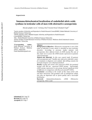 Journal of North Khorasan University of Medical Sciences Summer 2013;5(2):419
Immuno-histochemical localization of endothelial nitric oxide
synthase in testicular cells of men with obstructive azoospermia
Marefat ghaffari novin1
, Farhang Abed2
,Fatemeh Kiani3
,Khadijeh Foghi4*
1
faculty member of Infertility and Reproductive Health Research Center(IRHRC).Shahid Beheshti Univeristy of
Medical Sciences.Tehran.Iran
2
Sabohi infertility center, Mahdieh hospital. Infertility and Reproductive Health Research
Center(IRHRC).Tehran.Iran
3
Msc , Shahid Beheshti Univeristy of Medical Sciences,Tehran,Iran
4
faculty member of north Khorasan University of Medical Sciences. Medicine school,Anatomical sciences
Department, Tehran,Iran
Abstract
Background & Objectives: Obstructive azoospermy is one of the
cause of infertility in men which is classified as post testicular
disorders. According to previous studies patients with
azoospermia show deferent levels of eNOS enzyme.The aim of
this study was to assess the eNOS enzyme expression in patients
with azoospermia.
Method and Materials: In this case control study 10 patients
with azoospermia and 7 healthy men referred to infertility center
for treatment or diagnosis were studied. After filling consents the
testicular biopsies were obtained and fixed
Results: Leydig and sertoli cells expressed eNOS ,but germinal
normal cells did not expressed eNOS enzyme . Interestingly
eNOS enzyme expression in case group showed significant level
of difference in comparison with those of control(P<0.001).
Conclusion: according to the results of this study sertoli cells
and their intractions with germinal cells of seminiferous tubule
may play an important role in sperm quality and a successful
fertilization.
Keywords: Immunohistochemestry, eNOS, Obstructive
azoospermy ,Nitric oxide
*Corresponding Author:
North Khorasan University of
Medical Sciences, Medicine
school, ,Tehran,Iran
Email:alashtlake@gmail.com
Submitted:2013 Apr 22
Revised:2013 July 10
Accepted:2013 Sep 7
Original Article
Downloadedfromjournal.nkums.ac.irat12:12IRSTonWednesdayJanuary25th2017
 