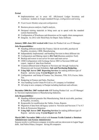 Period
 Implementations are in areas AP, AR,General Ledger Inventory and
warehouse modules in Axapta standard Design, configuration and testing
 Fixed Assets Module setup and configuration
 Business process analysis, GapFit analysis,
 Designed training materials to bring users up to speed with the standard
system functionality.
 Configuration of Warehouse and dimension set for supply chain management.
 Integrate Ax 2012 with Third Party for Depot. Sales Software.
January 2008 -June 2011 worked with Uttam Air Product Ltd. as a IT Manager
Jobs Responsibilities:
 Handling different module like Finance, Sale & receivable, purchase &
Payables, inventory, CRM, Manufacturing
 Independently Implemented and handling Navision in three different site
 Configuration and Making report in BA Tool (Business analytics Tool)
 Backup and restore in test server for users and main server
 CRM Configuration with Exchange Server 2003 in Navision CRM and
export , import of data from Outlook
 Creation different kind of Reports in Navision and through Analysis by
Dimension and Account Schedules, Sale and Purchasing Budgeting .
 Using SQL Server 2005 Reporting Services for making different type of
Reports and also using Crystal Report ver. 9.0
 Configuration and Setup of Finance Tax, Structure, TDS, TCS, Excise, Sales
Tax.
 Budgeting in Finance and Sales, Purchase
 Also handling Luxfer Uttam Pvt Ltd is a JV company in Faridabad
 All setup in new company in Panipat including hardware and software.
December 2006-Dec. 2007 worked with ASP Sealing Product Ltd. as a IT Manager
in Navision implementation in Manufacturing Industries.
Jobs Responsibilities:
 Handling different granules like Manufacturing, Sale & receivable, purchase
& Payables, inventory,
 Responsible for modification the Tables, Forms, Reports.
 Migration of data from old legacy system to Navision and Navision 3.7 to 4.3
 Roles & Permission Migration
 Using SQL Server 2005 Reporting Services for making different type of
Reports and also using Crystal Report ver. 9.0
March 2003- November 2006 worked with Seasons Textile Limited as Database
Administrator cum System Administrator
Seasons textile is well known company in textiles and one showroom in Lajpat Nagar
delhi. And Nehru Palace, Gurgaon having 80 computers
 