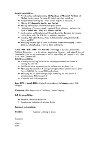 Jobs Responsibilities:
 Now handling and implementing ERP package of Microsoft Navision of
Module like inventory, Purchase, LS Retail and other module etc
 Responsible for making the Tables, Forms, Reports in Navision 3.7
 Making MIS Report in Asp.Net and DotNet
 Making different type of reports in Crystal Report
 Maintaining of Inventory stock report and Retail sale report and supervise
stock of Fabric and Lifestyle of all store in ERP
 Configuration and Installations of Remote Login like Terminal Service and
remote login utility for SQL Server and other programs.
 Handling MIS Reports in ASP and Installation and Configuration of IIS
Server and FTP.
 Managing different type of users requirement and maintaining SQL Server
2000 and taking backup of Server 2000 and log file
April 2000 – Feb. 2003:- with Netvista Technology as System Administrator.
NetVista Technology is a in software developing Company and takes all type of
Networking jobs, set up computers of office, assembling of computers and takes
AMC from Company etc.
Jobs Responsibilities:
 Handling networking hardware and ensuring the smooth installation &
running the network.
 Lending technical support to graphic software and word excel etc.
 Managing the installation & configuration procedures for the windows 2000
Server, Sql 2000 Server and 2000 professional.
 Managing the VB application packages and taking the backup of VB
application and SQL Server 7.0
 Also work with different project
June 1998 – march 2000:- Earlier I was working with Satyam Arts as Web
Designer
Company:- The Satyam Arts is Publishing House Company.
Job Responsibility:-
 Maintain all type of office work
 Creating and maintain web site and design
Personal Information:
Hobbies Reading, Listening to music.
Signature:-
Place:-
Date:-
 