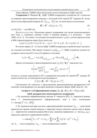 Рекуррентное систематическое помехозащитное преобразование кодов 21
ИЗВ. ВУЗОВ. ПРИБОРОСТРОЕНИЕ. 2011. Т. 54, № 3
Таким образом, УДММ в фазе вычисления остатка описывается ЛДДС вида (6).
Утверждение 2. Матрица кB ЛДДС УДММ кодирующего устройства (3) с точностью
до операции транспонирования совпадает с последней (k-й) строкой k
G матрицы G , входя-
щей в состав образующей матрицы ( )I k k×⎡ ⎤= ⎣ ⎦G G так, что выполняется соотношение
( ){ }к KT k m
g x x= = +B G , (9)
где ( ){ }K • — код ММ ( )• . □
Д о к а з а т е л ь с т в о . Рассмотрим процесс кодирования для случая помехонезащищен-
ного кода a , имеющего единицу только в младшем разряде, а в остальных — нули
( ){ }ММ : 1a x = . Это значит, что входная последовательность ( )кu q с учетом передачи кодов
и ММ старшим разрядом вперед будет иметь вид
( ) ( ) ( ) ( ) ( ) ( )к к к к к к0 0 1 0 2 0 1 1, 0u q u , u , , u k , u k u k= = = − = − = =⎡ ⎤⎣ ⎦… … .
В течение первых ( )1k − тактов ЛДДС УДММ кодирующее устройство будет находить-
ся в нулевом состоянии. При приеме элемента ( )к 1 1q ku q = − = ЛДДС устройство деления мо-
дулярного многочлена КУ в силу (3) перейдет в состояние
( ) ( ) ( )
( ) ( )0, 1 1
к к к к к к1
к к
1
0 1q k q k
q k x q u q
x q A x q B u q
= − = −
+ =
+ = + =
= =
B .
Данное соотношение в транспонированном виде ( ){ }к к
T
x k = Β определяет код
( )
( ) ( )
( )
( )
1
K rest rest
m m
m
a x
a x x x
g x x
g x g x
=
⎧ ⎫
⎪ ⎪
= = +⎨ ⎬
⎪ ⎪
⎩ ⎭
остатка от деления, выводимый из КУ и задаваемый последней k-й строкой kG матрицы G
кодов остатков так, что выполняется цепочка равенств
( ) ( ){ }к к KT T k m
x k g x x= = = +B G . ■
Соотношение (9) совместно с представлением функционирования рекуррентного КУ
позволяет сконструировать его векторно-матричное описание в форме ЛДДС вида (3)—(4).
Алгоритм 1 (А1) формирования матриц { } ( )( )к к к, , , , ,g x= ΨA B A C N G
ЛДДС рекуррентного помехозащитного кодирования
1. По заданному информационному массиву W мощности [ ] иW V= определить размер-
ность k помехонезащищенного информационного кода в силу соотношения
[ ]{ }min arg 2k
иk V W= ≥ = .
2. По заданным категории системы, характеризующейся величиной допP — допустимой
вероятностью приема ложной команды, и параметру модели двоичного канала связи в форме
p — вероятностью искажения разряда (бита) кода, заданному выражением { }01 10max ,p p p= ,
определить кратность исправляемой ошибки s
( )c ош доп
1 1
min arg 2 1 1
s n
n im i i i
n n
i i s
s N N C & C p p P
−
= = +
⎧ ⎫⎪ ⎪
= = − ≥ = − ≤⎨ ⎬
⎪ ⎪⎩ ⎭
∑ ∑ ,
где cN — число синдромов, ошN — число исправляемых ошибок.
 