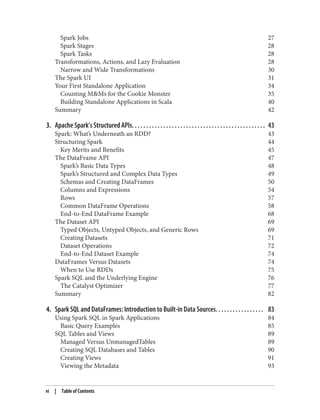 Spark Jobs 27
Spark Stages 28
Spark Tasks 28
Transformations, Actions, and Lazy Evaluation 28
Narrow and Wide Transformations 30
The Spark UI 31
Your First Standalone Application 34
Counting M&Ms for the Cookie Monster 35
Building Standalone Applications in Scala 40
Summary 42
3. Apache Spark’s Structured APIs. . . . . . . . . . . . . . . . . . . . . . . . . . . . . . . . . . . . . . . . . . . . . . . 43
Spark: What’s Underneath an RDD? 43
Structuring Spark 44
Key Merits and Benefits 45
The DataFrame API 47
Spark’s Basic Data Types 48
Spark’s Structured and Complex Data Types 49
Schemas and Creating DataFrames 50
Columns and Expressions 54
Rows 57
Common DataFrame Operations 58
End-to-End DataFrame Example 68
The Dataset API 69
Typed Objects, Untyped Objects, and Generic Rows 69
Creating Datasets 71
Dataset Operations 72
End-to-End Dataset Example 74
DataFrames Versus Datasets 74
When to Use RDDs 75
Spark SQL and the Underlying Engine 76
The Catalyst Optimizer 77
Summary 82
4. Spark SQL and DataFrames: Introduction to Built-in Data Sources. . . . . . . . . . . . . . . . . 83
Using Spark SQL in Spark Applications 84
Basic Query Examples 85
SQL Tables and Views 89
Managed Versus UnmanagedTables 89
Creating SQL Databases and Tables 90
Creating Views 91
Viewing the Metadata 93
vi | Table of Contents
 