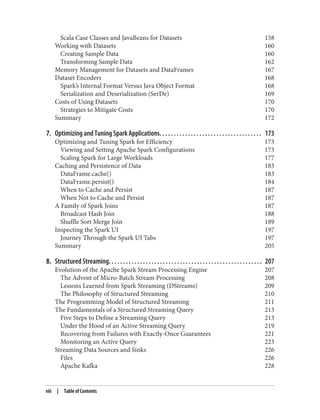 Scala Case Classes and JavaBeans for Datasets 158
Working with Datasets 160
Creating Sample Data 160
Transforming Sample Data 162
Memory Management for Datasets and DataFrames 167
Dataset Encoders 168
Spark’s Internal Format Versus Java Object Format 168
Serialization and Deserialization (SerDe) 169
Costs of Using Datasets 170
Strategies to Mitigate Costs 170
Summary 172
7. Optimizing and Tuning Spark Applications. . . . . . . . . . . . . . . . . . . . . . . . . . . . . . . . . . . . 173
Optimizing and Tuning Spark for Efficiency 173
Viewing and Setting Apache Spark Configurations 173
Scaling Spark for Large Workloads 177
Caching and Persistence of Data 183
DataFrame.cache() 183
DataFrame.persist() 184
When to Cache and Persist 187
When Not to Cache and Persist 187
A Family of Spark Joins 187
Broadcast Hash Join 188
Shuffle Sort Merge Join 189
Inspecting the Spark UI 197
Journey Through the Spark UI Tabs 197
Summary 205
8. Structured Streaming. . . . . . . . . . . . . . . . . . . . . . . . . . . . . . . . . . . . . . . . . . . . . . . . . . . . . . 207
Evolution of the Apache Spark Stream Processing Engine 207
The Advent of Micro-Batch Stream Processing 208
Lessons Learned from Spark Streaming (DStreams) 209
The Philosophy of Structured Streaming 210
The Programming Model of Structured Streaming 211
The Fundamentals of a Structured Streaming Query 213
Five Steps to Define a Streaming Query 213
Under the Hood of an Active Streaming Query 219
Recovering from Failures with Exactly-Once Guarantees 221
Monitoring an Active Query 223
Streaming Data Sources and Sinks 226
Files 226
Apache Kafka 228
viii | Table of Contents
 