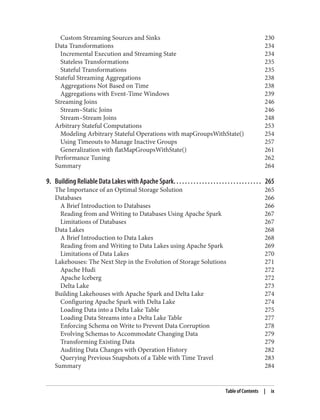 Custom Streaming Sources and Sinks 230
Data Transformations 234
Incremental Execution and Streaming State 234
Stateless Transformations 235
Stateful Transformations 235
Stateful Streaming Aggregations 238
Aggregations Not Based on Time 238
Aggregations with Event-Time Windows 239
Streaming Joins 246
Stream–Static Joins 246
Stream–Stream Joins 248
Arbitrary Stateful Computations 253
Modeling Arbitrary Stateful Operations with mapGroupsWithState() 254
Using Timeouts to Manage Inactive Groups 257
Generalization with flatMapGroupsWithState() 261
Performance Tuning 262
Summary 264
9. Building Reliable Data Lakes with Apache Spark. . . . . . . . . . . . . . . . . . . . . . . . . . . . . . . 265
The Importance of an Optimal Storage Solution 265
Databases 266
A Brief Introduction to Databases 266
Reading from and Writing to Databases Using Apache Spark 267
Limitations of Databases 267
Data Lakes 268
A Brief Introduction to Data Lakes 268
Reading from and Writing to Data Lakes using Apache Spark 269
Limitations of Data Lakes 270
Lakehouses: The Next Step in the Evolution of Storage Solutions 271
Apache Hudi 272
Apache Iceberg 272
Delta Lake 273
Building Lakehouses with Apache Spark and Delta Lake 274
Configuring Apache Spark with Delta Lake 274
Loading Data into a Delta Lake Table 275
Loading Data Streams into a Delta Lake Table 277
Enforcing Schema on Write to Prevent Data Corruption 278
Evolving Schemas to Accommodate Changing Data 279
Transforming Existing Data 279
Auditing Data Changes with Operation History 282
Querying Previous Snapshots of a Table with Time Travel 283
Summary 284
Table of Contents | ix
 