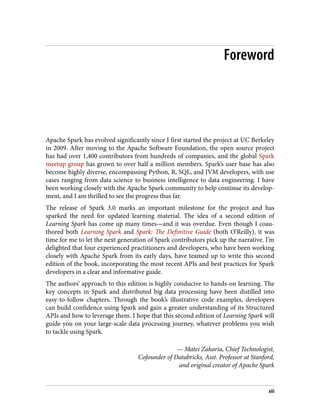 Foreword
Apache Spark has evolved significantly since I first started the project at UC Berkeley
in 2009. After moving to the Apache Software Foundation, the open source project
has had over 1,400 contributors from hundreds of companies, and the global Spark
meetup group has grown to over half a million members. Spark’s user base has also
become highly diverse, encompassing Python, R, SQL, and JVM developers, with use
cases ranging from data science to business intelligence to data engineering. I have
been working closely with the Apache Spark community to help continue its develop‐
ment, and I am thrilled to see the progress thus far.
The release of Spark 3.0 marks an important milestone for the project and has
sparked the need for updated learning material. The idea of a second edition of
Learning Spark has come up many times—and it was overdue. Even though I coau‐
thored both Learning Spark and Spark: The Definitive Guide (both O’Reilly), it was
time for me to let the next generation of Spark contributors pick up the narrative. I’m
delighted that four experienced practitioners and developers, who have been working
closely with Apache Spark from its early days, have teamed up to write this second
edition of the book, incorporating the most recent APIs and best practices for Spark
developers in a clear and informative guide.
The authors’ approach to this edition is highly conducive to hands-on learning. The
key concepts in Spark and distributed big data processing have been distilled into
easy-to-follow chapters. Through the book’s illustrative code examples, developers
can build confidence using Spark and gain a greater understanding of its Structured
APIs and how to leverage them. I hope that this second edition of Learning Spark will
guide you on your large-scale data processing journey, whatever problems you wish
to tackle using Spark.
— Matei Zaharia, Chief Technologist,
Cofounder of Databricks, Asst. Professor at Stanford,
and original creator of Apache Spark
xiii
 