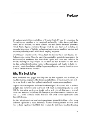 Preface
We welcome you to the second edition of Learning Spark. It’s been five years since the
first edition was published in 2015, originally authored by Holden Karau, Andy Kon‐
winski, Patrick Wendell, and Matei Zaharia. This new edition has been updated to
reflect Apache Spark’s evolution through Spark 2.x and Spark 3.0, including its
expanded ecosystem of built-in and external data sources, machine learning, and
streaming technologies with which Spark is tightly integrated.
Over the years since its first 1.x release, Spark has become the de facto big data uni‐
fied processing engine. Along the way, it has extended its scope to include support for
various analytic workloads. Our intent is to capture and curate this evolution for
readers, showing not only how you can use Spark but how it fits into the new era of
big data and machine learning. Hence, we have designed each chapter to build pro‐
gressively on the foundations laid by the previous chapters, ensuring that the content
is suited for our intended audience.
Who This Book Is For
Most developers who grapple with big data are data engineers, data scientists, or
machine learning engineers. This book is aimed at those professionals who are look‐
ing to use Spark to scale their applications to handle massive amounts of data.
In particular, data engineers will learn how to use Spark’s Structured APIs to perform
complex data exploration and analysis on both batch and streaming data; use Spark
SQL for interactive queries; use Spark’s built-in and external data sources to read,
refine, and write data in different file formats as part of their extract, transform, and
load (ETL) tasks; and build reliable data lakes with Spark and the open source Delta
Lake table format.
For data scientists and machine learning engineers, Spark’s MLlib library offers many
common algorithms to build distributed machine learning models. We will cover
how to build pipelines with MLlib, best practices for distributed machine learning,
xv
 