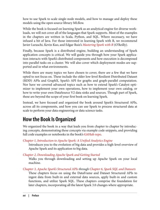 how to use Spark to scale single-node models, and how to manage and deploy these
models using the open source library MLflow.
While the book is focused on learning Spark as an analytical engine for diverse work‐
loads, we will not cover all of the languages that Spark supports. Most of the examples
in the chapters are written in Scala, Python, and SQL. Where necessary, we have
infused a bit of Java. For those interested in learning Spark with R, we recommend
Javier Luraschi, Kevin Kuo, and Edgar Ruiz’s Mastering Spark with R (O’Reilly).
Finally, because Spark is a distributed engine, building an understanding of Spark
application concepts is critical. We will guide you through how your Spark applica‐
tion interacts with Spark’s distributed components and how execution is decomposed
into parallel tasks on a cluster. We will also cover which deployment modes are sup‐
ported and in what environments.
While there are many topics we have chosen to cover, there are a few that we have
opted to not focus on. These include the older low-level Resilient Distributed Dataset
(RDD) APIs and GraphX, Spark’s API for graphs and graph-parallel computation.
Nor have we covered advanced topics such as how to extend Spark’s Catalyst opti‐
mizer to implement your own operations, how to implement your own catalog, or
how to write your own DataSource V2 data sinks and sources. Though part of Spark,
these are beyond the scope of your first book on learning Spark.
Instead, we have focused and organized the book around Spark’s Structured APIs,
across all its components, and how you can use Spark to process structured data at
scale to perform your data engineering or data science tasks.
How the Book Is Organized
We organized the book in a way that leads you from chapter to chapter by introduc‐
ing concepts, demonstrating these concepts via example code snippets, and providing
full code examples or notebooks in the book’s GitHub repo.
Chapter 1, Introduction to Apache Spark: A Unified Analytics Engine
Introduces you to the evolution of big data and provides a high-level overview of
Apache Spark and its application to big data.
Chapter 2, Downloading Apache Spark and Getting Started
Walks you through downloading and setting up Apache Spark on your local
machine.
Chapter 3, Apache Spark’s Structured APIs through Chapter 6, Spark SQL and Datasets
These chapters focus on using the DataFrame and Dataset Structured APIs to
ingest data from built-in and external data sources, apply built-in and custom
functions, and utilize Spark SQL. These chapters comprise the foundation for
later chapters, incorporating all the latest Spark 3.0 changes where appropriate.
xvi | Preface
 
