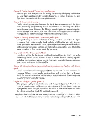 Chapter 7, Optimizing and Tuning Spark Applications
Provides you with best practices for tuning, optimizing, debugging, and inspect‐
ing your Spark applications through the Spark UI, as well as details on the con‐
figurations you can tune to increase performance.
Chapter 8, Structured Streaming
Guides you through the evolution of the Spark Streaming engine and the Struc‐
tured Streaming programming model. It examines the anatomy of a typical
streaming query and discusses the different ways to transform streaming data—
stateful aggregations, stream joins, and arbitrary stateful aggregation—while pro‐
viding guidance on how to design performant streaming queries.
Chapter 9, Building Reliable Data Lakes with Apache Spark
Surveys three open source table format storage solutions, as part of the Spark
ecosystem, that employ Apache Spark to build reliable data lakes with transac‐
tional guarantees. Due to Delta Lake’s tight integration with Spark for both batch
and streaming workloads, we focus on that solution and explore how it facilitates
a new paradigm in data management, the lakehouse.
Chapter 10, Machine Learning with MLlib
Introduces MLlib, the distributed machine learning library for Spark, and walks
you through an end-to-end example of how to build a machine learning pipeline,
including topics such as feature engineering, hyperparameter tuning, evaluation
metrics, and saving and loading models.
Chapter 11, Managing, Deploying, and Scaling Machine Learning Pipelines with Apache
Spark
Covers how to track and manage your MLlib models with MLflow, compares and
contrasts different model deployment options, and explores how to leverage
Spark for non-MLlib models for distributed model inference, feature engineer‐
ing, and/or hyperparameter tuning.
Chapter 12, Epilogue: Apache Spark 3.0
The epilogue highlights notable features and changes in Spark 3.0. While the full
range of enhancements and features is too extensive to fit in a single chapter, we
highlight the major changes you should be aware of and recommend you check
the release notes when Spark 3.0 is officially released.
Throughout these chapters, we have incorporated or noted Spark 3.0 features where
needed and tested all the code examples and notebooks against Spark 3.0.0-preview2.
Preface | xvii
 