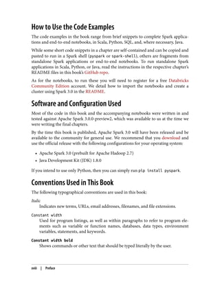 How to Use the Code Examples
The code examples in the book range from brief snippets to complete Spark applica‐
tions and end-to-end notebooks, in Scala, Python, SQL, and, where necessary, Java.
While some short code snippets in a chapter are self-contained and can be copied and
pasted to run in a Spark shell (pyspark or spark-shell), others are fragments from
standalone Spark applications or end-to-end notebooks. To run standalone Spark
applications in Scala, Python, or Java, read the instructions in the respective chapter’s
README files in this book’s GitHub repo.
As for the notebooks, to run these you will need to register for a free Databricks
Community Edition account. We detail how to import the notebooks and create a
cluster using Spark 3.0 in the README.
Software and Configuration Used
Most of the code in this book and the accompanying notebooks were written in and
tested against Apache Spark 3.0.0-preview2, which was available to us at the time we
were writing the final chapters.
By the time this book is published, Apache Spark 3.0 will have been released and be
available to the community for general use. We recommend that you download and
use the official release with the following configurations for your operating system:
• Apache Spark 3.0 (prebuilt for Apache Hadoop 2.7)
• Java Development Kit (JDK) 1.8.0
If you intend to use only Python, then you can simply run pip install pyspark.
Conventions Used in This Book
The following typographical conventions are used in this book:
Italic
Indicates new terms, URLs, email addresses, filenames, and file extensions.
Constant width
Used for program listings, as well as within paragraphs to refer to program ele‐
ments such as variable or function names, databases, data types, environment
variables, statements, and keywords.
Constant width bold
Shows commands or other text that should be typed literally by the user.
xviii | Preface
 