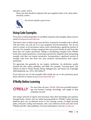 Constant width italic
Shows text that should be replaced with user-supplied values or by values deter‐
mined by context.
This element signifies a general note.
Using Code Examples
If you have a technical question or a problem using the code examples, please send an
email to bookquestions@oreilly.com.
This book is here to help you get your job done. In general, if example code is offered
with this book, you may use it in your programs and documentation. You do not
need to contact us for permission unless you’re reproducing a significant portion of
the code. For example, writing a program that uses several chunks of code from this
book does not require permission. Selling or distributing examples from O’Reilly
books does require permission. Answering a question by citing this book and quoting
example code does not require permission. Incorporating a significant amount of
example code from this book into your product’s documentation does require
permission.
We appreciate, but generally do not require, attribution. An attribution usually
includes the title, author, publisher, and ISBN. For example: “Learning Spark, 2nd
Edition, by Jules S. Damji, Brooke Wenig, Tathagata Das, and Denny Lee. Copyright
2020 Databricks, Inc., 978-1-492-05004-9.”
If you feel your use of code examples falls outside fair use or the permission given
above, feel free to contact us at permissions@oreilly.com.
O’Reilly Online Learning
For more than 40 years, O’Reilly Media has provided technol‐
ogy and business training, knowledge, and insight to help
companies succeed.
Our unique network of experts and innovators share their knowledge and expertise
through books, articles, and our online learning platform. O’Reilly’s online learning
platform gives you on-demand access to live training courses, in-depth learning
paths, interactive coding environments, and a vast collection of text and video from
O’Reilly and 200+ other publishers. For more information, visit http://oreilly.com.
Preface | xix
 