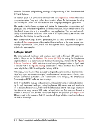 based on functional programming, for large-scale processing of data distributed over
GFS and Bigtable.
In essence, your MR applications interact with the MapReduce system that sends
computation code (map and reduce functions) to where the data resides, favoring
data locality and cluster rack affinity rather than bringing data to your application.
The workers in the cluster aggregate and reduce the intermediate computations and
produce a final appended output from the reduce function, which is then written to a
distributed storage where it is accessible to your application. This approach signifi‐
cantly reduces network traffic and keeps most of the input/output (I/O) local to disk
rather than distributing it over the network.
Most of the work Google did was proprietary, but the ideas expressed in the afore‐
mentioned three papers spurred innovative ideas elsewhere in the open source com‐
munity—especially at Yahoo!, which was dealing with similar big data challenges of
scale for its search engine.
Hadoop at Yahoo!
The computational challenges and solutions expressed in Google’s GFS paper pro‐
vided a blueprint for the Hadoop File System (HDFS), including the MapReduce
implementation as a framework for distributed computing. Donated to the Apache
Software Foundation (ASF), a vendor-neutral non-profit organization, in April 2006,
it became part of the Apache Hadoop framework of related modules: Hadoop Com‐
mon, MapReduce, HDFS, and Apache Hadoop YARN.
Although Apache Hadoop had garnered widespread adoption outside Yahoo!, inspir‐
ing a large open source community of contributors and two open source–based com‐
mercial companies (Cloudera and Hortonworks, now merged), the MapReduce
framework on HDFS had a few shortcomings.
First, it was hard to manage and administer, with cumbersome operational complex‐
ity. Second, its general batch-processing MapReduce API was verbose and required a
lot of boilerplate setup code, with brittle fault tolerance. Third, with large batches of
data jobs with many pairs of MR tasks, each pair’s intermediate computed result is
written to the local disk for the subsequent stage of its operation (see Figure 1-1).
This repeated performance of disk I/O took its toll: large MR jobs could run for hours
on end, or even days.
2 | Chapter 1: Introduction to Apache Spark: A Unified Analytics Engine
 