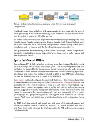 Figure 1-1. Intermittent iteration of reads and writes between map and reduce
computations
And finally, even though Hadoop MR was conducive to large-scale jobs for general
batch processing, it fell short for combining other workloads such as machine learn‐
ing, streaming, or interactive SQL-like queries.
To handle these new workloads, engineers developed bespoke systems (Apache Hive,
Apache Storm, Apache Impala, Apache Giraph, Apache Drill, Apache Mahout, etc.),
each with their own APIs and cluster configurations, further adding to the opera‐
tional complexity of Hadoop and the steep learning curve for developers.
The question then became (bearing in mind Alan Kay’s adage, “Simple things should
be simple, complex things should be possible”), was there a way to make Hadoop and
MR simpler and faster?
Spark’s Early Years at AMPLab
Researchers at UC Berkeley who had previously worked on Hadoop MapReduce took
on this challenge with a project they called Spark. They acknowledged that MR was
inefficient (or intractable) for interactive or iterative computing jobs and a complex
framework to learn, so from the onset they embraced the idea of making Spark sim‐
pler, faster, and easier. This endeavor started in 2009 at the RAD Lab, which later
became the AMPLab (and now is known as the RISELab).
Early papers published on Spark demonstrated that it was 10 to 20 times faster than
Hadoop MapReduce for certain jobs. Today, it’s many orders of magnitude faster. The
central thrust of the Spark project was to bring in ideas borrowed from Hadoop Map‐
Reduce, but to enhance the system: make it highly fault tolerant and embarrassingly
parallel, support in-memory storage for intermediate results between iterative and
interactive map and reduce computations, offer easy and composable APIs in multi‐
ple languages as a programming model, and support other workloads in a unified
manner. We’ll come back to this idea of unification shortly, as it’s an important theme
in Spark.
By 2013 Spark had gained widespread use, and some of its original creators and
researchers—Matei Zaharia, Ali Ghodsi, Reynold Xin, Patrick Wendell, Ion Stoica,
and Andy Konwinski—donated the Spark project to the ASF and formed a company
called Databricks.
The Genesis of Spark | 3
 