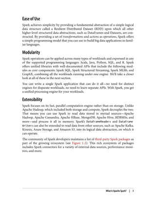 Ease of Use
Spark achieves simplicity by providing a fundamental abstraction of a simple logical
data structure called a Resilient Distributed Dataset (RDD) upon which all other
higher-level structured data abstractions, such as DataFrames and Datasets, are con‐
structed. By providing a set of transformations and actions as operations, Spark offers
a simple programming model that you can use to build big data applications in famil‐
iar languages.
Modularity
Spark operations can be applied across many types of workloads and expressed in any
of the supported programming languages: Scala, Java, Python, SQL, and R. Spark
offers unified libraries with well-documented APIs that include the following mod‐
ules as core components: Spark SQL, Spark Structured Streaming, Spark MLlib, and
GraphX, combining all the workloads running under one engine. We’ll take a closer
look at all of these in the next section.
You can write a single Spark application that can do it all—no need for distinct
engines for disparate workloads, no need to learn separate APIs. With Spark, you get
a unified processing engine for your workloads.
Extensibility
Spark focuses on its fast, parallel computation engine rather than on storage. Unlike
Apache Hadoop, which included both storage and compute, Spark decouples the two.
That means you can use Spark to read data stored in myriad sources—Apache
Hadoop, Apache Cassandra, Apache HBase, MongoDB, Apache Hive, RDBMSs, and
more—and process it all in memory. Spark’s DataFrameReaders and DataFrame
Writers can also be extended to read data from other sources, such as Apache Kafka,
Kinesis, Azure Storage, and Amazon S3, into its logical data abstraction, on which it
can operate.
The community of Spark developers maintains a list of third-party Spark packages as
part of the growing ecosystem (see Figure 1-2). This rich ecosystem of packages
includes Spark connectors for a variety of external data sources, performance moni‐
tors, and more.
What Is Apache Spark? | 5
 