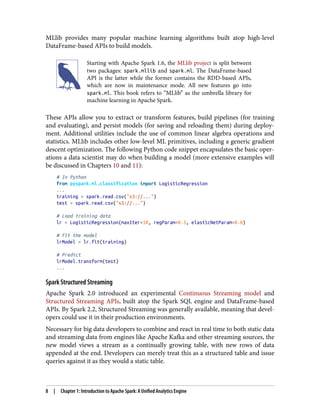MLlib provides many popular machine learning algorithms built atop high-level
DataFrame-based APIs to build models.
Starting with Apache Spark 1.6, the MLlib project is split between
two packages: spark.mllib and spark.ml. The DataFrame-based
API is the latter while the former contains the RDD-based APIs,
which are now in maintenance mode. All new features go into
spark.ml. This book refers to “MLlib” as the umbrella library for
machine learning in Apache Spark.
These APIs allow you to extract or transform features, build pipelines (for training
and evaluating), and persist models (for saving and reloading them) during deploy‐
ment. Additional utilities include the use of common linear algebra operations and
statistics. MLlib includes other low-level ML primitives, including a generic gradient
descent optimization. The following Python code snippet encapsulates the basic oper‐
ations a data scientist may do when building a model (more extensive examples will
be discussed in Chapters 10 and 11):
# In Python
from pyspark.ml.classification import LogisticRegression
...
training = spark.read.csv("s3://...")
test = spark.read.csv("s3://...")
# Load training data
lr = LogisticRegression(maxIter=10, regParam=0.3, elasticNetParam=0.8)
# Fit the model
lrModel = lr.fit(training)
# Predict
lrModel.transform(test)
...
Spark Structured Streaming
Apache Spark 2.0 introduced an experimental Continuous Streaming model and
Structured Streaming APIs, built atop the Spark SQL engine and DataFrame-based
APIs. By Spark 2.2, Structured Streaming was generally available, meaning that devel‐
opers could use it in their production environments.
Necessary for big data developers to combine and react in real time to both static data
and streaming data from engines like Apache Kafka and other streaming sources, the
new model views a stream as a continually growing table, with new rows of data
appended at the end. Developers can merely treat this as a structured table and issue
queries against it as they would a static table.
8 | Chapter 1: Introduction to Apache Spark: A Unified Analytics Engine
 