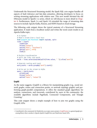 1 Contributed to the community by Databricks as an open source project, GraphFrames is a general graph pro‐
cessing library that is similar to Apache Spark’s GraphX but uses DataFrame-based APIs.
Underneath the Structured Streaming model, the Spark SQL core engine handles all
aspects of fault tolerance and late-data semantics, allowing developers to focus on
writing streaming applications with relative ease. This new model obviated the old
DStreams model in Spark’s 1.x series, which we will discuss in more detail in Chap‐
ter 8. Furthermore, Spark 2.x and Spark 3.0 extended the range of streaming data
sources to include Apache Kafka, Kinesis, and HDFS-based or cloud storage.
The following code snippet shows the typical anatomy of a Structured Streaming
application. It reads from a localhost socket and writes the word count results to an
Apache Kafka topic:
# In Python
# Read a stream from a local host
from pyspark.sql.functions import explode, split
lines = (spark
.readStream
.format("socket")
.option("host", "localhost")
.option("port", 9999)
.load())
# Perform transformation
# Split the lines into words
words = lines.select(explode(split(lines.value, " ")).alias("word"))
# Generate running word count
word_counts = words.groupBy("word").count()
# Write out to the stream to Kafka
query = (word_counts
.writeStream
.format("kafka")
.option("topic", "output"))
GraphX
As the name suggests, GraphX is a library for manipulating graphs (e.g., social net‐
work graphs, routes and connection points, or network topology graphs) and per‐
forming graph-parallel computations. It offers the standard graph algorithms for
analysis, connections, and traversals, contributed by users in the community: the
available algorithms include PageRank, Connected Components, and Triangle
Counting.1
This code snippet shows a simple example of how to join two graphs using the
GraphX APIs:
Unified Analytics | 9
 