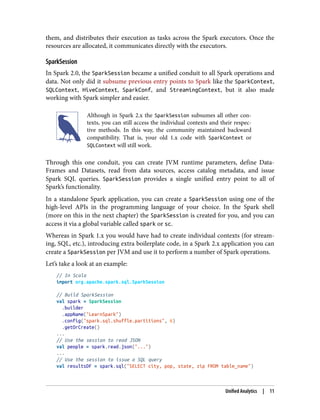 them, and distributes their execution as tasks across the Spark executors. Once the
resources are allocated, it communicates directly with the executors.
SparkSession
In Spark 2.0, the SparkSession became a unified conduit to all Spark operations and
data. Not only did it subsume previous entry points to Spark like the SparkContext,
SQLContext, HiveContext, SparkConf, and StreamingContext, but it also made
working with Spark simpler and easier.
Although in Spark 2.x the SparkSession subsumes all other con‐
texts, you can still access the individual contexts and their respec‐
tive methods. In this way, the community maintained backward
compatibility. That is, your old 1.x code with SparkContext or
SQLContext will still work.
Through this one conduit, you can create JVM runtime parameters, define Data‐
Frames and Datasets, read from data sources, access catalog metadata, and issue
Spark SQL queries. SparkSession provides a single unified entry point to all of
Spark’s functionality.
In a standalone Spark application, you can create a SparkSession using one of the
high-level APIs in the programming language of your choice. In the Spark shell
(more on this in the next chapter) the SparkSession is created for you, and you can
access it via a global variable called spark or sc.
Whereas in Spark 1.x you would have had to create individual contexts (for stream‐
ing, SQL, etc.), introducing extra boilerplate code, in a Spark 2.x application you can
create a SparkSession per JVM and use it to perform a number of Spark operations.
Let’s take a look at an example:
// In Scala
import org.apache.spark.sql.SparkSession
// Build SparkSession
val spark = SparkSession
.builder
.appName("LearnSpark")
.config("spark.sql.shuffle.partitions", 6)
.getOrCreate()
...
// Use the session to read JSON
val people = spark.read.json("...")
...
// Use the session to issue a SQL query
val resultsDF = spark.sql("SELECT city, pop, state, zip FROM table_name")
Unified Analytics | 11
 