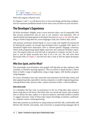 # In Python
df = spark.range(0, 10000, 1, 8)
print(df.rdd.getNumPartitions())
Both code snippets will print out 8.
In Chapters 3 and 7, we will discuss how to tune and change partitioning configura‐
tion for maximum parallelism based on how many cores you have on your executors.
The Developer’s Experience
Of all the developers’ delights, none is more attractive than a set of composable APIs
that increase productivity and are easy to use, intuitive, and expressive. One of
Apache Spark’s principal appeals to developers has been its easy-to-use APIs for oper‐
ating on small to large data sets, across languages: Scala, Java, Python, SQL, and R.
One primary motivation behind Spark 2.x was to unify and simplify the framework
by limiting the number of concepts that developers have to grapple with. Spark 2.x
introduced higher-level abstraction APIs as domain-specific language constructs,
which made programming Spark highly expressive and a pleasant developer experi‐
ence. You express what you want the task or operation to compute, not how to com‐
pute it, and let Spark ascertain how best to do it for you. We will cover these
Structured APIs in Chapter 3, but first let’s take a look at who the Spark developers
are.
Who Uses Spark, and for What?
Not surprisingly, most developers who grapple with big data are data engineers, data
scientists, or machine learning engineers. They are drawn to Spark because it allows
them to build a range of applications using a single engine, with familiar program‐
ming languages.
Of course, developers may wear many hats and sometimes do both data science and
data engineering tasks, especially in startup companies or smaller engineering groups.
Among all these tasks, however, data—massive amounts of data—is the foundation.
Data science tasks
As a discipline that has come to prominence in the era of big data, data science is
about using data to tell stories. But before they can narrate the stories, data scientists
have to cleanse the data, explore it to discover patterns, and build models to predict
or suggest outcomes. Some of these tasks require knowledge of statistics, mathemat‐
ics, computer science, and programming.
Most data scientists are proficient in using analytical tools like SQL, comfortable with
libraries like NumPy and pandas, and conversant in programming languages like R
14 | Chapter 1: Introduction to Apache Spark: A Unified Analytics Engine
 