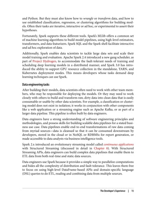 and Python. But they must also know how to wrangle or transform data, and how to
use established classification, regression, or clustering algorithms for building mod‐
els. Often their tasks are iterative, interactive or ad hoc, or experimental to assert their
hypotheses.
Fortunately, Spark supports these different tools. Spark’s MLlib offers a common set
of machine learning algorithms to build model pipelines, using high-level estimators,
transformers, and data featurizers. Spark SQL and the Spark shell facilitate interactive
and ad hoc exploration of data.
Additionally, Spark enables data scientists to tackle large data sets and scale their
model training and evaluation. Apache Spark 2.4 introduced a new gang scheduler, as
part of Project Hydrogen, to accommodate the fault-tolerant needs of training and
scheduling deep learning models in a distributed manner, and Spark 3.0 has intro‐
duced the ability to support GPU resource collection in the standalone, YARN, and
Kubernetes deployment modes. This means developers whose tasks demand deep
learning techniques can use Spark.
Data engineering tasks
After building their models, data scientists often need to work with other team mem‐
bers, who may be responsible for deploying the models. Or they may need to work
closely with others to build and transform raw, dirty data into clean data that is easily
consumable or usable by other data scientists. For example, a classification or cluster‐
ing model does not exist in isolation; it works in conjunction with other components
like a web application or a streaming engine such as Apache Kafka, or as part of a
larger data pipeline. This pipeline is often built by data engineers.
Data engineers have a strong understanding of software engineering principles and
methodologies, and possess skills for building scalable data pipelines for a stated busi‐
ness use case. Data pipelines enable end-to-end transformations of raw data coming
from myriad sources—data is cleansed so that it can be consumed downstream by
developers, stored in the cloud or in NoSQL or RDBMSs for report generation, or
made accessible to data analysts via business intelligence tools.
Spark 2.x introduced an evolutionary streaming model called continuous applications
with Structured Streaming (discussed in detail in Chapter 8). With Structured
Streaming APIs, data engineers can build complex data pipelines that enable them to
ETL data from both real-time and static data sources.
Data engineers use Spark because it provides a simple way to parallelize computations
and hides all the complexity of distribution and fault tolerance. This leaves them free
to focus on using high-level DataFrame-based APIs and domain-specific language
(DSL) queries to do ETL, reading and combining data from multiple sources.
The Developer’s Experience | 15
 