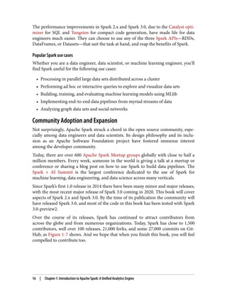 The performance improvements in Spark 2.x and Spark 3.0, due to the Catalyst opti‐
mizer for SQL and Tungsten for compact code generation, have made life for data
engineers much easier. They can choose to use any of the three Spark APIs—RDDs,
DataFrames, or Datasets—that suit the task at hand, and reap the benefits of Spark.
Popular Spark use cases
Whether you are a data engineer, data scientist, or machine learning engineer, you’ll
find Spark useful for the following use cases:
• Processing in parallel large data sets distributed across a cluster
• Performing ad hoc or interactive queries to explore and visualize data sets
• Building, training, and evaluating machine learning models using MLlib
• Implementing end-to-end data pipelines from myriad streams of data
• Analyzing graph data sets and social networks
Community Adoption and Expansion
Not surprisingly, Apache Spark struck a chord in the open source community, espe‐
cially among data engineers and data scientists. Its design philosophy and its inclu‐
sion as an Apache Software Foundation project have fostered immense interest
among the developer community.
Today, there are over 600 Apache Spark Meetup groups globally with close to half a
million members. Every week, someone in the world is giving a talk at a meetup or
conference or sharing a blog post on how to use Spark to build data pipelines. The
Spark + AI Summit is the largest conference dedicated to the use of Spark for
machine learning, data engineering, and data science across many verticals.
Since Spark’s first 1.0 release in 2014 there have been many minor and major releases,
with the most recent major release of Spark 3.0 coming in 2020. This book will cover
aspects of Spark 2.x and Spark 3.0. By the time of its publication the community will
have released Spark 3.0, and most of the code in this book has been tested with Spark
3.0-preview2.
Over the course of its releases, Spark has continued to attract contributors from
across the globe and from numerous organizations. Today, Spark has close to 1,500
contributors, well over 100 releases, 21,000 forks, and some 27,000 commits on Git‐
Hub, as Figure 1-7 shows. And we hope that when you finish this book, you will feel
compelled to contribute too.
16 | Chapter 1: Introduction to Apache Spark: A Unified Analytics Engine
 
