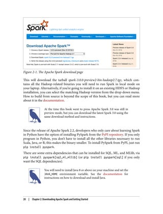 Figure 2-1. The Apache Spark download page
This will download the tarball spark-3.0.0-preview2-bin-hadoop2.7.tgz, which con‐
tains all the Hadoop-related binaries you will need to run Spark in local mode on
your laptop. Alternatively, if you’re going to install it on an existing HDFS or Hadoop
installation, you can select the matching Hadoop version from the drop-down menu.
How to build from source is beyond the scope of this book, but you can read more
about it in the documentation.
At the time this book went to press Apache Spark 3.0 was still in
preview mode, but you can download the latest Spark 3.0 using the
same download method and instructions.
Since the release of Apache Spark 2.2, developers who only care about learning Spark
in Python have the option of installing PySpark from the PyPI repository. If you only
program in Python, you don’t have to install all the other libraries necessary to run
Scala, Java, or R; this makes the binary smaller. To install PySpark from PyPI, just run
pip install pyspark.
There are some extra dependencies that can be installed for SQL, ML, and MLlib, via
pip install pyspark[sql,ml,mllib] (or pip install pyspark[sql] if you only
want the SQL dependencies).
You will need to install Java 8 or above on your machine and set the
JAVA_HOME environment variable. See the documentation for
instructions on how to download and install Java.
20 | Chapter 2: Downloading Apache Spark and Getting Started
 