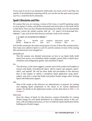 If you want to run R in an interpretive shell mode, you must install R and then run
sparkR. To do distributed computing with R, you can also use the open source project
sparklyr, created by the R community.
Spark’s Directories and Files
We assume that you are running a version of the Linux or macOS operating system
on your laptop or cluster, and all the commands and instructions in this book will be
in that flavor. Once you have finished downloading the tarball, cd to the downloaded
directory, extract the tarball contents with tar -xf spark-3.0.0-preview2-bin-
hadoop2.7.tgz, and cd into that directory and take a look at the contents:
$ cd spark-3.0.0-preview2-bin-hadoop2.7
$ ls
LICENSE R RELEASE conf examples kubernetes python yarn
NOTICE README.md bin data jars licenses sbin
Let’s briefly summarize the intent and purpose of some of these files and directories.
New items were added in Spark 2.x and 3.0, and the contents of some of the existing
files and directories were changed too:
README.md
This file contains new detailed instructions on how to use Spark shells, build
Spark from source, run standalone Spark examples, peruse links to Spark docu‐
mentation and configuration guides, and contribute to Spark.
bin
This directory, as the name suggests, contains most of the scripts you’ll employ to
interact with Spark, including the Spark shells (spark-sql, pyspark, spark-
shell, and sparkR). We will use these shells and executables in this directory
later in this chapter to submit a standalone Spark application using spark-
submit, and write a script that builds and pushes Docker images when running
Spark with Kubernetes support.
sbin
Most of the scripts in this directory are administrative in purpose, for starting
and stopping Spark components in the cluster in its various deployment
modes. For details on the deployment modes, see the cheat sheet in Table 1-1 in
Chapter 1.
kubernetes
Since the release of Spark 2.4, this directory contains Dockerfiles for creating
Docker images for your Spark distribution on a Kubernetes cluster. It also con‐
tains a file providing instructions on how to build the Spark distribution before
building your Docker images.
Step 1: Downloading Apache Spark | 21
 