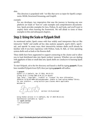 data
This directory is populated with *.txt files that serve as input for Spark’s compo‐
nents: MLlib, Structured Streaming, and GraphX.
examples
For any developer, two imperatives that ease the journey to learning any new
platform are loads of “how-to” code examples and comprehensive documenta‐
tion. Spark provides examples for Java, Python, R, and Scala, and you’ll want to
employ them when learning the framework. We will allude to some of these
examples in this and subsequent chapters.
Step 2: Using the Scala or PySpark Shell
As mentioned earlier, Spark comes with four widely used interpreters that act like
interactive “shells” and enable ad hoc data analysis: pyspark, spark-shell, spark-
sql, and sparkR. In many ways, their interactivity imitates shells you’ll already be
familiar with if you have experience with Python, Scala, R, SQL, or Unix operating
system shells such as bash or the Bourne shell.
These shells have been augmented to support connecting to the cluster and to allow
you to load distributed data into Spark workers’ memory. Whether you are dealing
with gigabytes of data or small data sets, Spark shells are conducive to learning Spark
quickly.
To start PySpark, cd to the bin directory and launch a shell by typing pyspark. If you
have installed PySpark from PyPI, then just typing pyspark will suffice:
$ pyspark
Python 3.7.3 (default, Mar 27 2019, 09:23:15)
[Clang 10.0.1 (clang-1001.0.46.3)] on darwin
Type "help", "copyright", "credits" or "license" for more information.
20/02/16 19:28:48 WARN NativeCodeLoader: Unable to load native-hadoop library
for your platform... using builtin-java classes where applicable
Welcome to
____ __
/ __/__ ___ _____/ /__
_ / _ / _ `/ __/ '_/
/__ / .__/_,_/_/ /_/_ version 3.0.0-preview2
/_/
Using Python version 3.7.3 (default, Mar 27 2019 09:23:15)
SparkSession available as 'spark'.
>>> spark.version
'3.0.0-preview2'
>>>
22 | Chapter 2: Downloading Apache Spark and Getting Started
 
