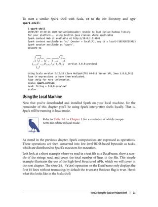 To start a similar Spark shell with Scala, cd to the bin directory and type
spark-shell:
$ spark-shell
20/05/07 19:30:26 WARN NativeCodeLoader: Unable to load native-hadoop library
for your platform... using builtin-java classes where applicable
Spark context Web UI available at http://10.0.1.7:4040
Spark context available as 'sc' (master = local[*], app id = local-1581910231902)
Spark session available as 'spark'.
Welcome to
____ __
/ __/__ ___ _____/ /__
_ / _ / _ `/ __/ '_/
/___/ .__/_,_/_/ /_/_ version 3.0.0-preview2
/_/
Using Scala version 2.12.10 (Java HotSpot(TM) 64-Bit Server VM, Java 1.8.0_241)
Type in expressions to have them evaluated.
Type :help for more information.
scala> spark.version
res0: String = 3.0.0-preview2
scala>
Using the Local Machine
Now that you’ve downloaded and installed Spark on your local machine, for the
remainder of this chapter you’ll be using Spark interpretive shells locally. That is,
Spark will be running in local mode.
Refer to Table 1-1 in Chapter 1 for a reminder of which compo‐
nents run where in local mode.
As noted in the previous chapter, Spark computations are expressed as operations.
These operations are then converted into low-level RDD-based bytecode as tasks,
which are distributed to Spark’s executors for execution.
Let’s look at a short example where we read in a text file as a DataFrame, show a sam‐
ple of the strings read, and count the total number of lines in the file. This simple
example illustrates the use of the high-level Structured APIs, which we will cover in
the next chapter. The show(10, false) operation on the DataFrame only displays the
first 10 lines without truncating; by default the truncate Boolean flag is true. Here’s
what this looks like in the Scala shell:
Step 2: Using the Scala or PySpark Shell | 23
 