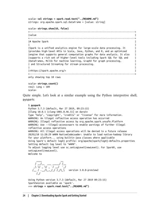 scala> val strings = spark.read.text("../README.md")
strings: org.apache.spark.sql.DataFrame = [value: string]
scala> strings.show(10, false)
+------------------------------------------------------------------------------+
|value |
+------------------------------------------------------------------------------+
|# Apache Spark |
| |
|Spark is a unified analytics engine for large-scale data processing. It |
|provides high-level APIs in Scala, Java, Python, and R, and an optimized |
|engine that supports general computation graphs for data analysis. It also |
|supports a rich set of higher-level tools including Spark SQL for SQL and |
|DataFrames, MLlib for machine learning, GraphX for graph processing, |
| and Structured Streaming for stream processing. |
| |
|<https://spark.apache.org/> |
+------------------------------------------------------------------------------+
only showing top 10 rows
scala> strings.count()
res2: Long = 109
scala>
Quite simple. Let’s look at a similar example using the Python interpretive shell,
pyspark:
$ pyspark
Python 3.7.3 (default, Mar 27 2019, 09:23:15)
[Clang 10.0.1 (clang-1001.0.46.3)] on darwin
Type "help", "copyright", "credits" or "license" for more information.
WARNING: An illegal reflective access operation has occurred
WARNING: Illegal reflective access by org.apache.spark.unsafe.Platform
WARNING: Use --illegal-access=warn to enable warnings of further illegal
reflective access operations
WARNING: All illegal access operations will be denied in a future release
20/01/10 11:28:29 WARN NativeCodeLoader: Unable to load native-hadoop library
for your platform... using builtin-java classes where applicable
Using Spark's default log4j profile: org/apache/spark/log4j-defaults.properties
Setting default log level to "WARN".
To adjust logging level use sc.setLogLevel(newLevel). For SparkR, use
setLogLevel(newLevel).
Welcome to
____ __
/ __/__ ___ _____/ /__
_ / _ / _ `/ __/ '_/
/__ / .__/_,_/_/ /_/_ version 3.0.0-preview2
/_/
Using Python version 3.7.3 (default, Mar 27 2019 09:23:15)
SparkSession available as 'spark'.
>>> strings = spark.read.text("../README.md")
24 | Chapter 2: Downloading Apache Spark and Getting Started
 
