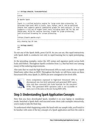 >>> strings.show(10, truncate=False)
+------------------------------------------------------------------------------+
|value |
+------------------------------------------------------------------------------+
|# Apache Spark |
| |
|Spark is a unified analytics engine for large-scale data processing. It |
|provides high-level APIs in Scala, Java, Python, and R, and an optimized |
|engine that supports general computation graphs for data analysis. It also |
|supports a rich set of higher-level tools including Spark SQL for SQL and |
|DataFrames, MLlib for machine learning, GraphX for graph processing, |
|and Structured Streaming for stream processing. |
| |
|<https://spark.apache.org/> |
+------------------------------------------------------------------------------+
only showing top 10 rows
>>> strings.count()
109
>>>
To exit any of the Spark shells, press Ctrl-D. As you can see, this rapid interactivity
with Spark shells is conducive not only to rapid learning but to rapid prototyping,
too.
In the preceding examples, notice the API syntax and signature parity across both
Scala and Python. Throughout Spark’s evolution from 1.x, that has been one (among
many) of the enduring improvements.
Also note that we used the high-level Structured APIs to read a text file into a Spark
DataFrame rather than an RDD. Throughout the book, we will focus more on these
Structured APIs; since Spark 2.x, RDDs are now consigned to low-level APIs.
Every computation expressed in high-level Structured APIs is
decomposed into low-level optimized and generated RDD opera‐
tions and then converted into Scala bytecode for the executors’
JVMs. This generated RDD operation code is not accessible to
users, nor is it the same as the user-facing RDD APIs.
Step 3: Understanding Spark Application Concepts
Now that you have downloaded Spark, installed it on your laptop in standalone
mode, launched a Spark shell, and executed some short code examples interactively,
you’re ready to take the final step.
To understand what’s happening under the hood with our sample code, you’ll need to
be familiar with some of the key concepts of a Spark application and how the code is
Step 3: Understanding Spark Application Concepts | 25
 