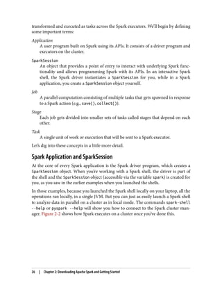 transformed and executed as tasks across the Spark executors. We’ll begin by defining
some important terms:
Application
A user program built on Spark using its APIs. It consists of a driver program and
executors on the cluster.
SparkSession
An object that provides a point of entry to interact with underlying Spark func‐
tionality and allows programming Spark with its APIs. In an interactive Spark
shell, the Spark driver instantiates a SparkSession for you, while in a Spark
application, you create a SparkSession object yourself.
Job
A parallel computation consisting of multiple tasks that gets spawned in response
to a Spark action (e.g., save(), collect()).
Stage
Each job gets divided into smaller sets of tasks called stages that depend on each
other.
Task
A single unit of work or execution that will be sent to a Spark executor.
Let’s dig into these concepts in a little more detail.
Spark Application and SparkSession
At the core of every Spark application is the Spark driver program, which creates a
SparkSession object. When you’re working with a Spark shell, the driver is part of
the shell and the SparkSession object (accessible via the variable spark) is created for
you, as you saw in the earlier examples when you launched the shells.
In those examples, because you launched the Spark shell locally on your laptop, all the
operations ran locally, in a single JVM. But you can just as easily launch a Spark shell
to analyze data in parallel on a cluster as in local mode. The commands spark-shell
--help or pyspark --help will show you how to connect to the Spark cluster man‐
ager. Figure 2-2 shows how Spark executes on a cluster once you’ve done this.
26 | Chapter 2: Downloading Apache Spark and Getting Started
 