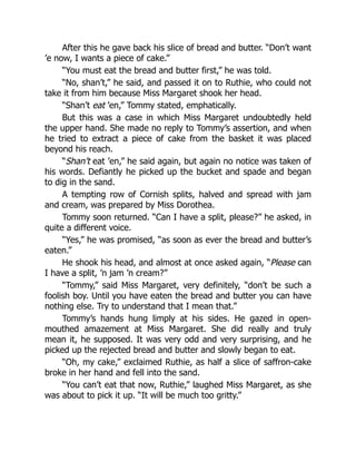 After this he gave back his slice of bread and butter. “Don’t want
’e now, I wants a piece of cake.”
“You must eat the bread and butter first,” he was told.
“No, shan’t,” he said, and passed it on to Ruthie, who could not
take it from him because Miss Margaret shook her head.
“Shan’t eat ’en,” Tommy stated, emphatically.
But this was a case in which Miss Margaret undoubtedly held
the upper hand. She made no reply to Tommy’s assertion, and when
he tried to extract a piece of cake from the basket it was placed
beyond his reach.
“Shan’t eat ’en,” he said again, but again no notice was taken of
his words. Defiantly he picked up the bucket and spade and began
to dig in the sand.
A tempting row of Cornish splits, halved and spread with jam
and cream, was prepared by Miss Dorothea.
Tommy soon returned. “Can I have a split, please?” he asked, in
quite a different voice.
“Yes,” he was promised, “as soon as ever the bread and butter’s
eaten.”
He shook his head, and almost at once asked again, “Please can
I have a split, ’n jam ’n cream?”
“Tommy,” said Miss Margaret, very definitely, “don’t be such a
foolish boy. Until you have eaten the bread and butter you can have
nothing else. Try to understand that I mean that.”
Tommy’s hands hung limply at his sides. He gazed in open-
mouthed amazement at Miss Margaret. She did really and truly
mean it, he supposed. It was very odd and very surprising, and he
picked up the rejected bread and butter and slowly began to eat.
“Oh, my cake,” exclaimed Ruthie, as half a slice of saffron-cake
broke in her hand and fell into the sand.
“You can’t eat that now, Ruthie,” laughed Miss Margaret, as she
was about to pick it up. “It will be much too gritty.”
 