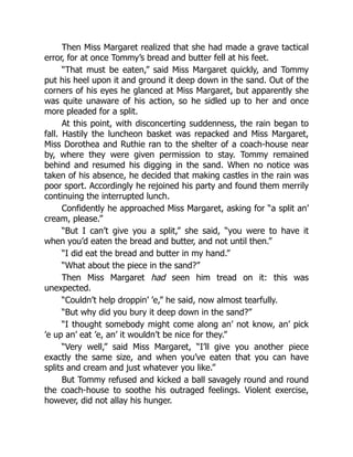 Then Miss Margaret realized that she had made a grave tactical
error, for at once Tommy’s bread and butter fell at his feet.
“That must be eaten,” said Miss Margaret quickly, and Tommy
put his heel upon it and ground it deep down in the sand. Out of the
corners of his eyes he glanced at Miss Margaret, but apparently she
was quite unaware of his action, so he sidled up to her and once
more pleaded for a split.
At this point, with disconcerting suddenness, the rain began to
fall. Hastily the luncheon basket was repacked and Miss Margaret,
Miss Dorothea and Ruthie ran to the shelter of a coach-house near
by, where they were given permission to stay. Tommy remained
behind and resumed his digging in the sand. When no notice was
taken of his absence, he decided that making castles in the rain was
poor sport. Accordingly he rejoined his party and found them merrily
continuing the interrupted lunch.
Confidently he approached Miss Margaret, asking for “a split an’
cream, please.”
“But I can’t give you a split,” she said, “you were to have it
when you’d eaten the bread and butter, and not until then.”
“I did eat the bread and butter in my hand.”
“What about the piece in the sand?”
Then Miss Margaret had seen him tread on it: this was
unexpected.
“Couldn’t help droppin’ ’e,” he said, now almost tearfully.
“But why did you bury it deep down in the sand?”
“I thought somebody might come along an’ not know, an’ pick
’e up an’ eat ’e, an’ it wouldn’t be nice for they.”
“Very well,” said Miss Margaret, “I’ll give you another piece
exactly the same size, and when you’ve eaten that you can have
splits and cream and just whatever you like.”
But Tommy refused and kicked a ball savagely round and round
the coach-house to soothe his outraged feelings. Violent exercise,
however, did not allay his hunger.
 