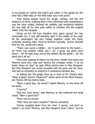 in my pocket an’ neither she hadn’t got nothin’ in her pocket for she
only had a little baby an’ the little baby was in the pram.”
Then Ruthie looked round the gingle, smiling, and the wet
audience of three, realizing that in this unfinished and unsatisfactory
way the story ended, thanked her politely, and wondered whether
the boy kept all his new pets safely or whether, like the original
rabbit, they too escaped.
Going up the hill from Esselton they again passed the big,
immovable car; it was still standing right in the middle of the road.
All the passengers sat very closely together under the hood,
evidently awaiting relief. Fired by Ruthie’s example, Tommy decided
that he, too, would tell a story.
“There was wanst a rabbit—. An’ it went down to the beach—.
An’ there was another rabbit, too—. An’ a great, big giant came
down—. An’ he took away one of the rabbits, did the giant—. An’ the
giant ate it all up.”
They were passing St Peter’s by this time. Draeth and home and
Mammy were very near and Tommy felt unhappy inside. “I do be
feelin’ brave an’ bad,” he said, lifting tearful eyes to Miss Margaret.
But Miss Margaret was busily occupied with the pony and the reins,
and had no sympathy to extend to a conscience-stricken boy.
In pelting rain the gingle drew up in front of Mr. Chard’s door.
“Been a-sailin’, Tommy Tregennis?” asked some of the West Drayers,
but Tommy felt too bad to reply.
“Been a good boy, my lovely?” asked Mammy, as she drew off
his boots.
“I dunno!”
“But you must know,” said Mammy, as she buttoned the strap
shoes. “Been a good boy?”
There was no answer.
“Well, have you been naughty?” Mammy persisted.
Tommy wriggled down from the chair. “I dunno, and don’t ee
bother I no more, Mammy, ask Miss Margaret what I been,” and he
 