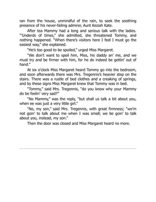 ran from the house, unmindful of the rain, to seek the soothing
presence of his never-failing admirer, Aunt Keziah Kate.
After tea Mammy had a long and serious talk with the ladies.
“’Underds of times,” she admitted, she threatened Tommy, and
nothing happened. “When there’s visitors here I feel I must go the
easiest way,” she explained.
“He’s too good to be spoiled,” urged Miss Margaret.
“We don’t want to spoil him, Miss, his daddy an’ me, and we
must try and be firmer with him, for he do indeed be gettin’ out of
hand.”
At six o’clock Miss Margaret heard Tommy go into the bedroom,
and soon afterwards there was Mrs. Tregennis’s heavier step on the
stairs. There was a rustle of bed clothes and a creaking of springs,
and by these signs Miss Margaret knew that Tommy was in bed.
“Tommy,” said Mrs. Tregennis, “do you know why your Mammy
do be feelin’ very sad?”
“No Mammy,” was the reply, “but shall us talk a bit about you,
when ee was just a very little girl.”
“No, my son,” said Mrs. Tregennis, with great firmness; “we’m
not goin’ to talk about me when I was small; we be goin’ to talk
about you, instead, my son.”
Then the door was closed and Miss Margaret heard no more.
 