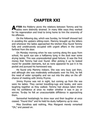 A
CHAPTER XXI
FTER the Polderry picnic the relations between Tommy and his
ladies were distinctly strained. In many little ways they worked
for his regeneration and tried to bring home to him the enormity of
his offences.
On the following day, which was Sunday, he himself showed tact
in avoiding the upstairs sitting-room. Mammy brought up the letters
and whenever the ladies approached the kitchen they found Tommy
fully and unobtrusively occupied with urgent affairs in the corner
farthest from the door.
On Monday morning when he was running along the quay from
school, his quick eye saw a halfpenny lying in the dust near some
drying tackle. This was unprecedented good fortune. It was the first
money that Tommy had ever found. After picking it up he looked
round for possible claimants, but as none appeared he put it in his
pocket and pursued his homeward way.
He found only Mammy indoors. She was very busy just then,
and although she was moderately enthusiastic over his find, he felt
the need of wider sympathy and ran out into the alley on the off-
chance of meeting with Jimmy Prynne.
Jimmy Prynne was not in sight, but coming up from the sea
were his ladies. They carried travelling-rugs and books, and were
laughing together as they walked. Tommy had always taken them
into his confidence at once no matter whether it was in joy or
sorrow. To-day he felt an unaccountable diffidence in approaching
them.
Somewhat hesitatingly he drew near and their laughter at once
ceased. “Found this!” and he held his dusty halfpenny up to view.
Miss Dorothea said nothing, Miss Margaret merely remarked
“Oh,” and passed on.
 
