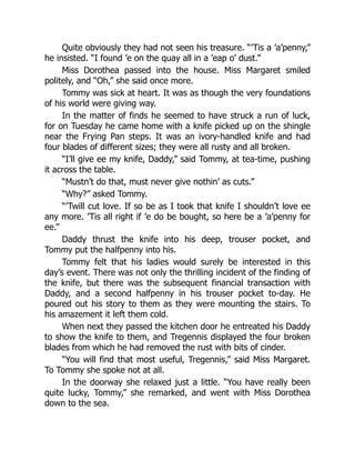 Quite obviously they had not seen his treasure. “’Tis a ’a’penny,”
he insisted. “I found ’e on the quay all in a ’eap o’ dust.”
Miss Dorothea passed into the house. Miss Margaret smiled
politely, and “Oh,” she said once more.
Tommy was sick at heart. It was as though the very foundations
of his world were giving way.
In the matter of finds he seemed to have struck a run of luck,
for on Tuesday he came home with a knife picked up on the shingle
near the Frying Pan steps. It was an ivory-handled knife and had
four blades of different sizes; they were all rusty and all broken.
“I’ll give ee my knife, Daddy,” said Tommy, at tea-time, pushing
it across the table.
“Mustn’t do that, must never give nothin’ as cuts.”
“Why?” asked Tommy.
“’Twill cut love. If so be as I took that knife I shouldn’t love ee
any more. ’Tis all right if ’e do be bought, so here be a ’a’penny for
ee.”
Daddy thrust the knife into his deep, trouser pocket, and
Tommy put the halfpenny into his.
Tommy felt that his ladies would surely be interested in this
day’s event. There was not only the thrilling incident of the finding of
the knife, but there was the subsequent financial transaction with
Daddy, and a second halfpenny in his trouser pocket to-day. He
poured out his story to them as they were mounting the stairs. To
his amazement it left them cold.
When next they passed the kitchen door he entreated his Daddy
to show the knife to them, and Tregennis displayed the four broken
blades from which he had removed the rust with bits of cinder.
“You will find that most useful, Tregennis,” said Miss Margaret.
To Tommy she spoke not at all.
In the doorway she relaxed just a little. “You have really been
quite lucky, Tommy,” she remarked, and went with Miss Dorothea
down to the sea.
 