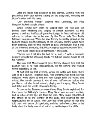 Later the ladies had occasion to buy stamps. Coming from the
post-office they saw Tommy sitting on the quay-wall, knocking off
bits of mortar with his heels.
“Our one-time friend!” laughed Miss Dorothea, but Miss
Margaret looked straight ahead.
When Tommy saw them he slipped from the wall and ran
behind them whistling and singing to attract attention. As this
proved a dull and ineffectual game he dodged in front kicking an old
salmon tin before him as he ran. By the Three Jolly Tars Teddy
Falconer was playing. When he saw Tommy he hastily picked up his
ball and shrank into the doorway of the inn. Now Tommy would have
been distinctly glad for this incident to pass unobserved, but it was
at this moment, unluckily, that Miss Margaret became aware of him.
“Why does Teddy look so frightened?” she asked.
“’Tother day I did kick his ball for ’e, and ...” with a dramatic
gesture towards the shrinking Teddy, “’e did run into his house to tell
his Mammy.”
The look that Miss Margaret gave Tommy showed him that his
position was in no wise strengthened. He fell behind and walked
home dejectedly to tea.
At half-past six that evening, when the water was high, there
was to be a launch, Tregennis said. Miss Dorothea was tired, so Miss
Margaret went alone to see the new lugger take the water. She
missed the launch because it was all over half-an-hour before she
got there, but she found instead, playing on the quay, Mary Sarah
and Katie, and the whole Stevenson family.
Of course the Stevensons were there, Mary Sarah explained, for
they were the O’Grady’s cousins. Mary Sarah was as much as five,
and in virtue of her age she took the lead. Mary Sarah enlightened
the others as to the identity of the Lady, and vouched for her
respectability, so to speak. The Lady had often spoken to her, she
told them with an air of superiority, and she had often spoken to the
Lady when the Lady was sittin’ writin’ up on the top o’ the cliffs.
 
