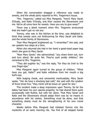 When the conversation dragged a reference was made to
sweets, and the whole party repaired to Mrs. Tregennis’s house.
“Mrs. Tregennis,” called out Miss Margaret, “here’s Mary Sarah
O’Grady, and Katie O’Grady, and their cousins the Stevensons and
me. We’ve all come here for sweets. Have you any to give away?”
There was a blank moment when Mrs. Tregennis announced
that she hadn’t got no not one.
Tommy, who was in the kitchen at the time, was delighted to
think that sweets were not forthcoming for Mary Sarah and Katie,
and the whole family of Stevensons.
Then Miss Margaret brightened up. “I remember!” she said, and
ran upstairs two steps at a time.
When she returned she had in her hand a good-sized paper bag
which she gave to Mary Sarah.
“Now Mary Sarah,” she admonished; “you share them out, turn
and turn about. Be quite fair. They’re such pretty children,” she
remarked to Mrs. Tregennis.
“They did oughter be,” was the reply, “for they be Irish to the
very finger-tips.”
Miss Margaret again turned to the group of children. “What
have you got, Katie?” and Katie withdrew from her mouth a big
bull’s-eye.
With bulging cheek, and somewhat inarticulately, Mary Sarah
spoke. “Her do have a shocking bad cold,” she said with the wisdom
of three times five; “they mints will be brave an’ good for she.”
This incident made a deep impression upon Tommy. So far the
ladies had been his own special property; he had shared them quite
occasionally with Ruthie, but with her alone. That Mary Sarah and
Katie and the Stevensons should adopt them was by no means in
accordance with his wishes. Something must be done, and that
something clearly must be the strengthening of his own moral
character.
Weeks before Miss Margaret had initiated Tommy into the
mysteries of an early morning rite. You first of all clasped hands
 