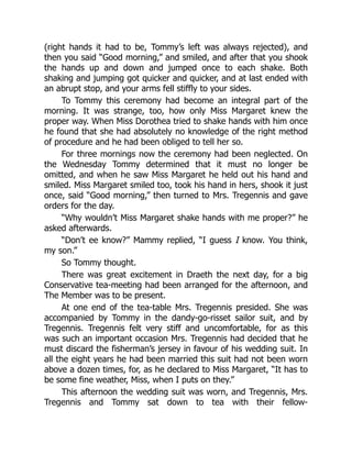 (right hands it had to be, Tommy’s left was always rejected), and
then you said “Good morning,” and smiled, and after that you shook
the hands up and down and jumped once to each shake. Both
shaking and jumping got quicker and quicker, and at last ended with
an abrupt stop, and your arms fell stiffly to your sides.
To Tommy this ceremony had become an integral part of the
morning. It was strange, too, how only Miss Margaret knew the
proper way. When Miss Dorothea tried to shake hands with him once
he found that she had absolutely no knowledge of the right method
of procedure and he had been obliged to tell her so.
For three mornings now the ceremony had been neglected. On
the Wednesday Tommy determined that it must no longer be
omitted, and when he saw Miss Margaret he held out his hand and
smiled. Miss Margaret smiled too, took his hand in hers, shook it just
once, said “Good morning,” then turned to Mrs. Tregennis and gave
orders for the day.
“Why wouldn’t Miss Margaret shake hands with me proper?” he
asked afterwards.
“Don’t ee know?” Mammy replied, “I guess I know. You think,
my son.”
So Tommy thought.
There was great excitement in Draeth the next day, for a big
Conservative tea-meeting had been arranged for the afternoon, and
The Member was to be present.
At one end of the tea-table Mrs. Tregennis presided. She was
accompanied by Tommy in the dandy-go-risset sailor suit, and by
Tregennis. Tregennis felt very stiff and uncomfortable, for as this
was such an important occasion Mrs. Tregennis had decided that he
must discard the fisherman’s jersey in favour of his wedding suit. In
all the eight years he had been married this suit had not been worn
above a dozen times, for, as he declared to Miss Margaret, “It has to
be some fine weather, Miss, when I puts on they.”
This afternoon the wedding suit was worn, and Tregennis, Mrs.
Tregennis and Tommy sat down to tea with their fellow-
 