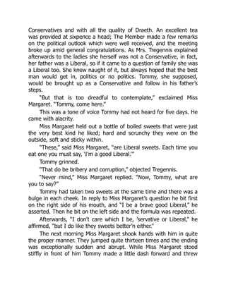 Conservatives and with all the quality of Draeth. An excellent tea
was provided at sixpence a head; The Member made a few remarks
on the political outlook which were well received, and the meeting
broke up amid general congratulations. As Mrs. Tregennis explained
afterwards to the ladies she herself was not a Conservative, in fact,
her father was a Liberal, so if it came to a question of family she was
a Liberal too. She knew naught of it, but always hoped that the best
man would get in, politics or no politics. Tommy, she supposed,
would be brought up as a Conservative and follow in his father’s
steps.
“But that is too dreadful to contemplate,” exclaimed Miss
Margaret. “Tommy, come here.”
This was a tone of voice Tommy had not heard for five days. He
came with alacrity.
Miss Margaret held out a bottle of boiled sweets that were just
the very best kind he liked; hard and scrunchy they were on the
outside, soft and sticky within.
“These,” said Miss Margaret, “are Liberal sweets. Each time you
eat one you must say, ‘I’m a good Liberal.’”
Tommy grinned.
“That do be bribery and corruption,” objected Tregennis.
“Never mind,” Miss Margaret replied. “Now, Tommy, what are
you to say?”
Tommy had taken two sweets at the same time and there was a
bulge in each cheek. In reply to Miss Margaret’s question he bit first
on the right side of his mouth, and “I be a brave good Liberal,” he
asserted. Then he bit on the left side and the formula was repeated.
Afterwards, “I don’t care which I be, ’servative or Liberal,” he
affirmed, “but I do like they sweets better’n either.”
The next morning Miss Margaret shook hands with him in quite
the proper manner. They jumped quite thirteen times and the ending
was exceptionally sudden and abrupt. While Miss Margaret stood
stiffly in front of him Tommy made a little dash forward and threw
 
